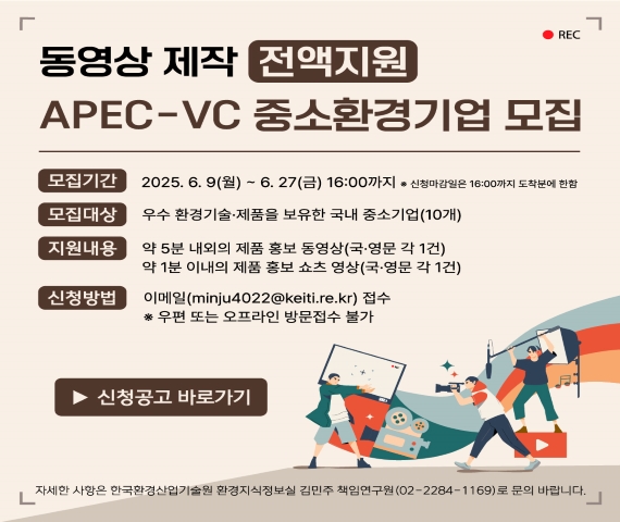 동영상 제작 전액지원 APEC-VC  중소환경 기업 모집 모집기간 : 2025.6.9(월)~6.27(금) 16:00까지  * 신청 마감일은 16:00까지 도착분에 한함 모집대상 : 우수 환경기술 제품을 보유한 국내 중소기업 (10개) 지원내용 : 약 5분 내외의 제품 홍보 동영상 (국 영문 각 1건), 약 1분 이내의 제품 홍보 쇼츠 동영상(국 영문 각 1건) 신청 방법 이메일(minju4022@keiti.re.kr) 접수 * 우편 또는 오프라인 방문접수 불가 신청공고 바로가기